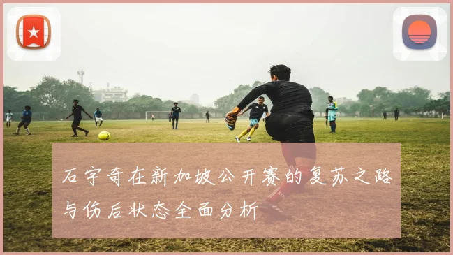 石宇奇在新加坡公开赛的复苏之路与伤后状态全面分析